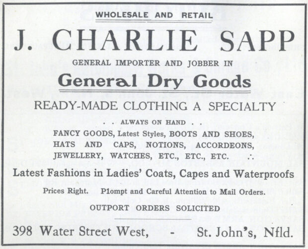 Black and white printed advertisement for J. Charlie Sapp/General Dry Goods. It says, Wholesale and Retail J. Charlie Sapp General Importer and Jobber In General Dry Goods Ready-Made Clothing a Specialty . . Always on Hand . . Fancy Goods, Latest Styles, Boots and Shoes, Hats and Caps, Notions, Accordeons, Jewellery, Watches, Etc., Etc., Etc. . . Latest Fashions in Ladies’ Coats, Capes and Waterproofs Prices Right. P1ompt and Careful Attention to Mail Orders. Outport Orders Solicited 398 Water Street West, - St. John’s, Nlfd.